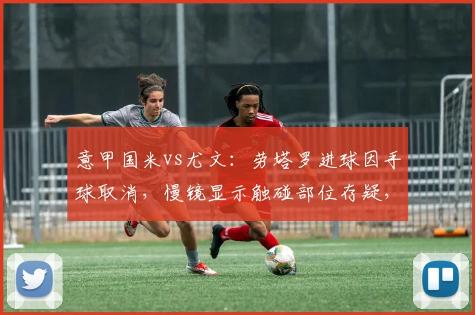 意甲国米vs尤文:劳塔罗进球因手球取消,慢镜显示触碰部位存疑,裁判解释不公__br_