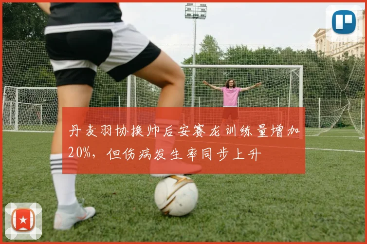 丹麦羽协换帅后安赛龙训练量增加20%，但伤病发生率同步上升