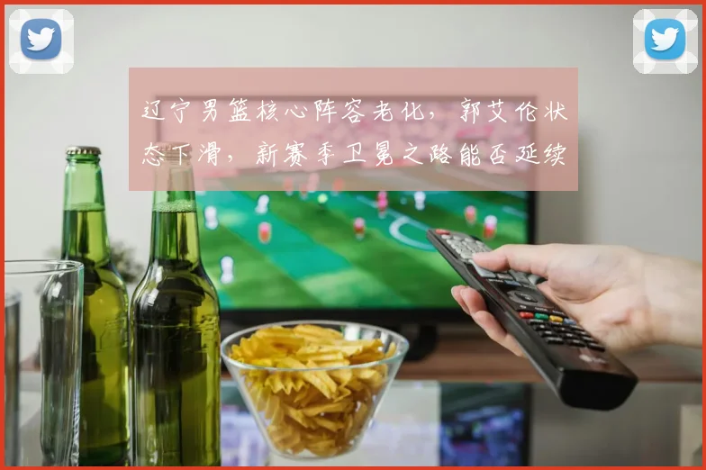 辽宁男篮核心阵容老化,郭艾伦状态下滑,新赛季卫冕之路能否延续?