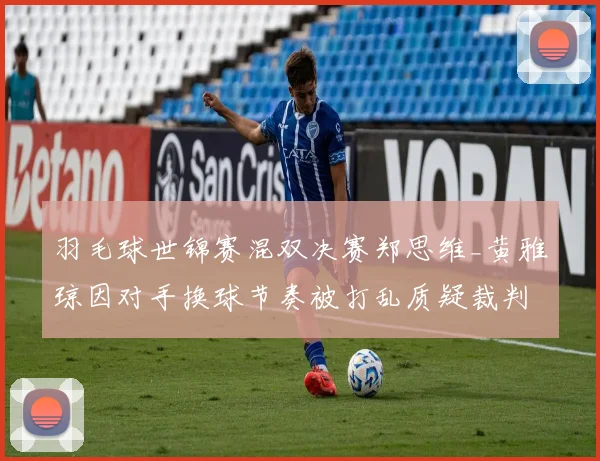 羽毛球世锦赛混双决赛郑思维_黄雅琼因对手换球节奏被打乱质疑裁判偏袒韩国组合