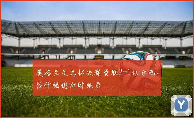 英格兰足总杯决赛曼联2-1切尔西，拉什福德加时绝杀